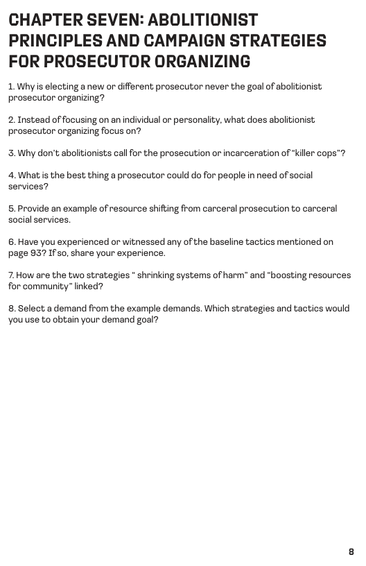 CHAPTER SEVEN: ABOLITIONIST PRINCIPLES AND CAMPAIGN STRATEGIES FOR PROSECUTOR ORGANIZING  1. Whyis electing a new or different prosecutor never the goal of abolitionist; prosecutor organizing?  2. Instead of focusing on an individual or personality, what does abolitionist prosecutor organizing focus on?  3. Why don’t abolitionists cal for the prosecution or incarceration of *kiler cops™  4.What is the best thing a prosecutor could do for people in need of social services?  5. Provide an example of resource shifting from carceral prosecution to carceral social services.  6. Have you experienced or witnessed any of the baseline tactics mentioned on page 957 If s0, share your experience.  7. How are the two strategies * shrinking systems of harm” and "boosting resources for community” linked?  8. Select a demand from the example demands. Which strategies and tactics would You use to obtain your demand goal? 